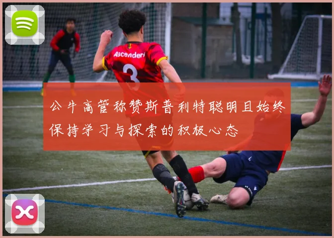 公牛高管称赞斯普利特聪明且始终保持学习与探索的积极心态