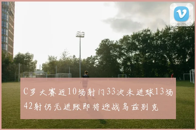 C罗大赛近10场射门33次未进球13场42射仍无进账即将迎战乌兹别克