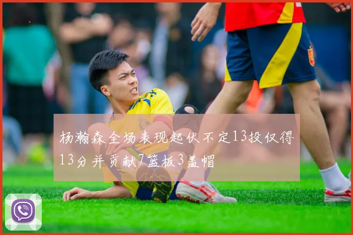 杨瀚森全场表现起伏不定13投仅得13分并贡献7篮板3盖帽