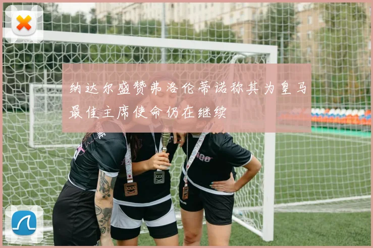 纳达尔盛赞弗洛伦蒂诺称其为皇马最佳主席使命仍在继续