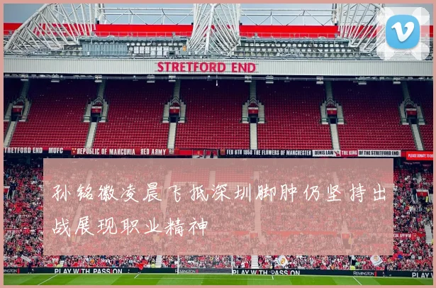 孙铭徽凌晨飞抵深圳脚肿仍坚持出战展现职业精神