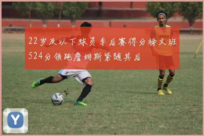 22岁及以下球员季后赛得分榜文班524分领跑詹姆斯紧随其后