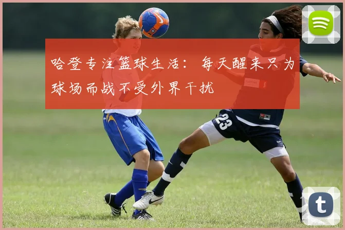 哈登专注篮球生活：每天醒来只为球场而战不受外界干扰
