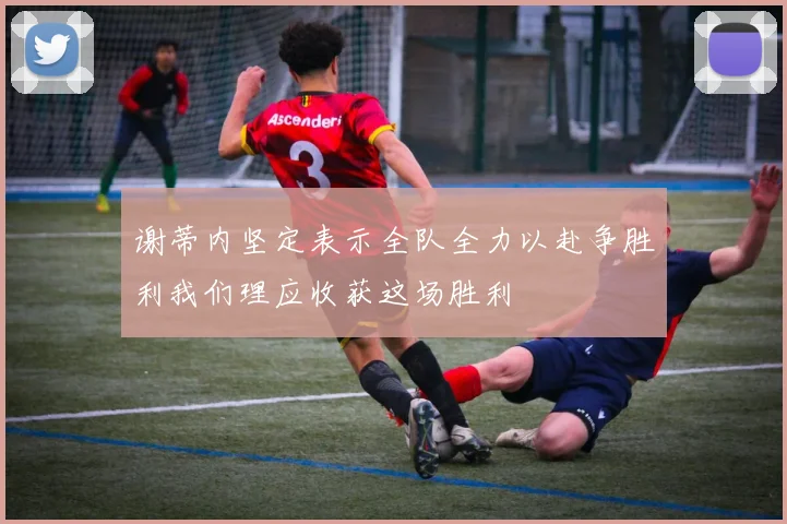 谢蒂内坚定表示全队全力以赴争胜利我们理应收获这场胜利