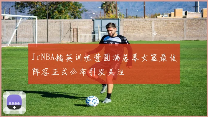 JrNBA精英训练营圆满落幕女篮最佳阵容正式公布引发关注