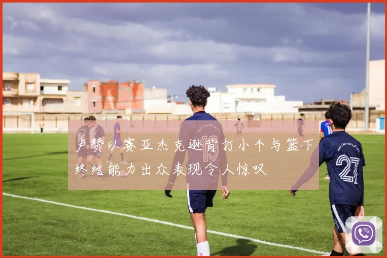 卢赞以赛亚杰克逊背打小个与篮下终结能力出众表现令人惊叹