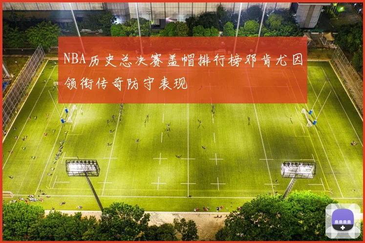 NBA历史总决赛盖帽排行榜邓肯尤因领衔传奇防守表现
