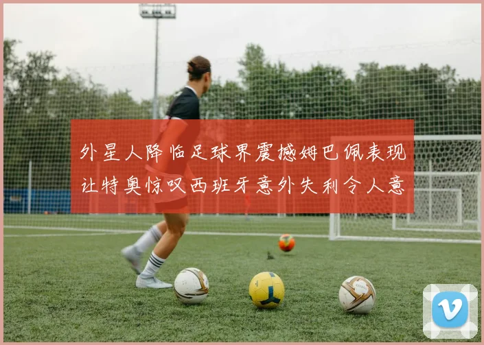 外星人降临足球界震撼姆巴佩表现让特奥惊叹西班牙意外失利令人意外