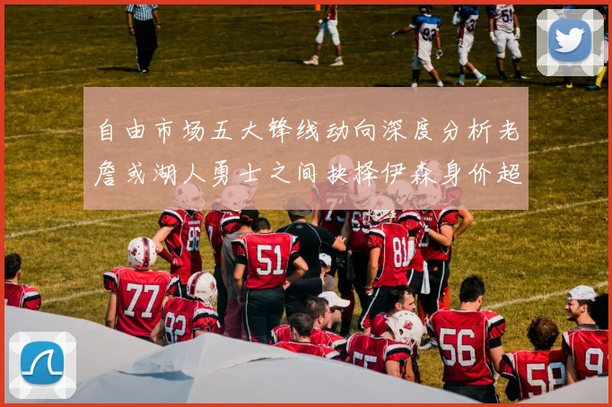 自由市场五大锋线动向深度分析老詹或湖人勇士之间抉择伊森身价超2000万