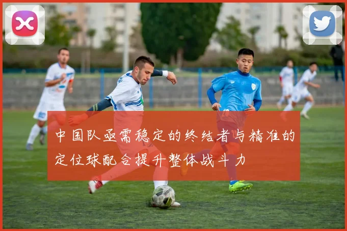 中国队亟需稳定的终结者与精准的定位球配合提升整体战斗力