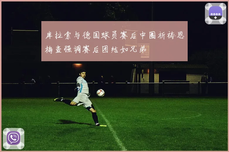 库拉索与德国球员赛后中圈祈祷恩梅查强调赛后团结如兄弟