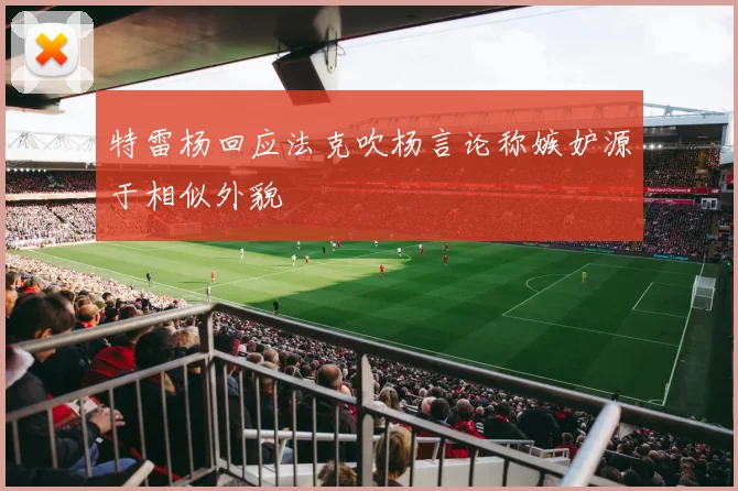 特雷杨回应法克吹杨言论称嫉妒源于相似外貌