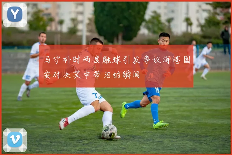 马宁补时两度触球引发争议海港国安对决笑中带泪的瞬间