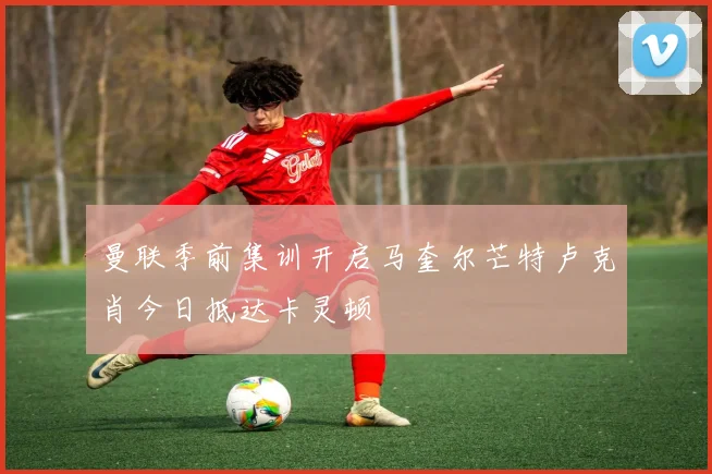 曼联季前集训开启马奎尔芒特卢克肖今日抵达卡灵顿