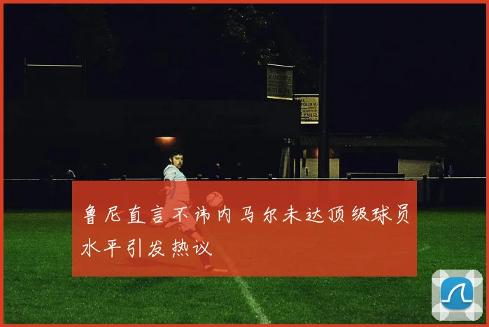 鲁尼直言不讳内马尔未达顶级球员水平引发热议