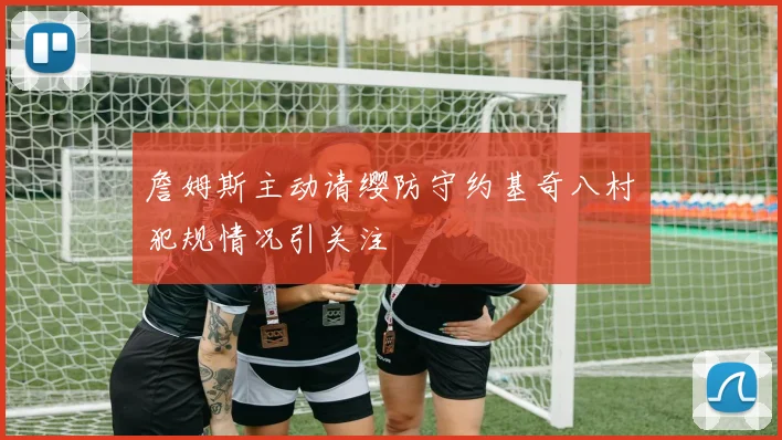 詹姆斯主动请缨防守约基奇八村塁犯规情况引关注