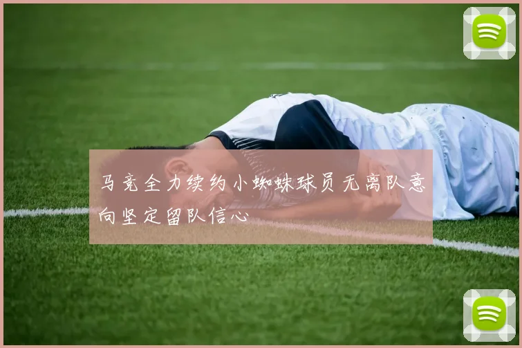 马竞全力续约小蜘蛛球员无离队意向坚定留队信心