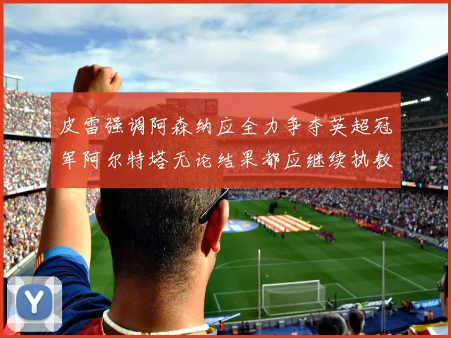 皮雷强调阿森纳应全力争夺英超冠军阿尔特塔无论结果都应继续执教