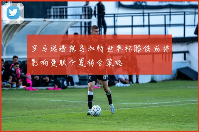 罗马诺透露乌加特世界杯膝伤或将影响曼联今夏转会策略