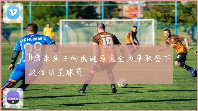 B席未来去向成谜马竞全力争取签下这位明星球员