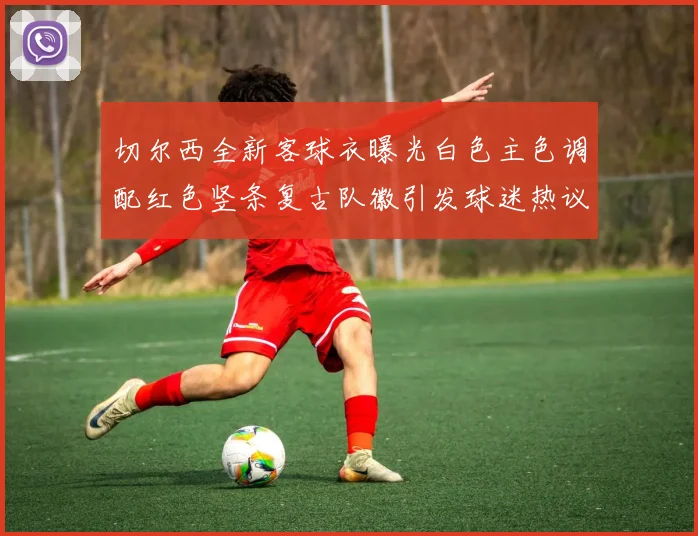 切尔西全新客球衣曝光白色主色调配红色竖条复古队徽引发球迷热议